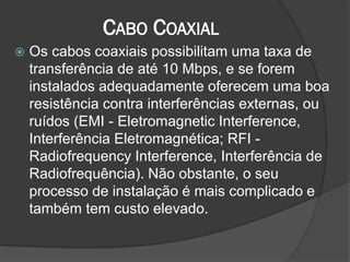 CABO COAXIAL
 Os cabos coaxiais possibilitam uma taxa de
transferência de até 10 Mbps, e se forem
instalados adequadamente oferecem uma boa
resistência contra interferências externas, ou
ruídos (EMI - Eletromagnetic Interference,
Interferência Eletromagnética; RFI -
Radiofrequency Interference, Interferência de
Radiofrequência). Não obstante, o seu
processo de instalação é mais complicado e
também tem custo elevado.
 