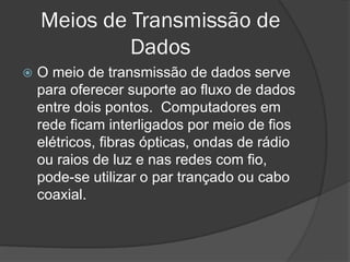 Meios de Transmissão de
Dados
 O meio de transmissão de dados serve
para oferecer suporte ao fluxo de dados
entre dois pontos. Computadores em
rede ficam interligados por meio de fios
elétricos, fibras ópticas, ondas de rádio
ou raios de luz e nas redes com fio,
pode-se utilizar o par trançado ou cabo
coaxial.
 