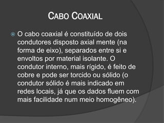 CABO COAXIAL
 O cabo coaxial é constituído de dois
condutores disposto axial mente (na
forma de eixo), separados entre si e
envoltos por material isolante. O
condutor interno, mais rígido, é feito de
cobre e pode ser torcido ou sólido (o
condutor sólido é mais indicado em
redes locais, já que os dados fluem com
mais facilidade num meio homogêneo).
 