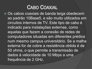 CABO COAXIAL
 Os cabos coaxiais de banda larga obedecem
ao padrão 10Base5, e são muito utilizados em
circuitos internos de TV. Este tipo de cabo é
indicado para instalações externas, como
aquelas que fazem a conexão de redes de
computadores situadas em diferentes prédios
num mesmo campus universitário. Se a malha
externa for de cobre a resistência obtida é de
50 ohms, o que permite a transmissão de
dados à velocidade de 10 Mbps a uma
frequência de 2 GHz.
 