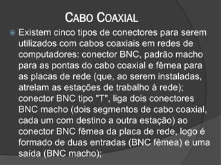 CABO COAXIAL
 Existem cinco tipos de conectores para serem
utilizados com cabos coaxiais em redes de
computadores: conector BNC, padrão macho
para as pontas do cabo coaxial e fêmea para
as placas de rede (que, ao serem instaladas,
atrelam as estações de trabalho à rede);
conector BNC tipo "T", liga dois conectores
BNC macho (dois segmentos de cabo coaxial,
cada um com destino a outra estação) ao
conector BNC fêmea da placa de rede, logo é
formado de duas entradas (BNC fêmea) e uma
saída (BNC macho);
 