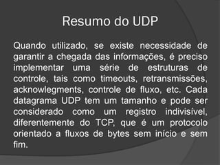Resumo do UDP
Quando utilizado, se existe necessidade de
garantir a chegada das informações, é preciso
implementar uma série de estruturas de
controle, tais como timeouts, retransmissões,
acknowlegments, controle de fluxo, etc. Cada
datagrama UDP tem um tamanho e pode ser
considerado como um registro indivisível,
diferentemente do TCP, que é um protocolo
orientado a fluxos de bytes sem início e sem
fim.
 