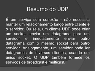 Resumo do UDP
É um serviço sem conexão - não necessita
manter um relacionamento longo entre cliente e
o servidor. Ou seja, um cliente UDP pode criar
um socket, enviar um datagrama para um
servidor e imediatamente enviar outro
datagrama com o mesmo socket para outro
servidor. Analogamente, um servidor pode ler
datagramas de diversos clientes, usando um
único socket. O UDP também fornece os
serviços de broadcast e multicast.
 