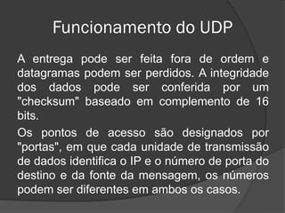 Funcionamento do UDP
A entrega pode ser feita fora de ordem e
datagramas podem ser perdidos. A integridade
dos dados pode ser conferida por um
"checksum" baseado em complemento de 16
bits.
Os pontos de acesso são designados por
"portas", em que cada unidade de transmissão
de dados identifica o IP e o número de porta do
destino e da fonte da mensagem, os números
podem ser diferentes em ambos os casos.
 