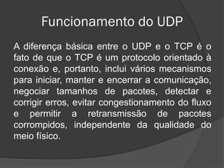 Funcionamento do UDP
A diferença básica entre o UDP e o TCP é o
fato de que o TCP é um protocolo orientado à
conexão e, portanto, inclui vários mecanismos
para iniciar, manter e encerrar a comunicação,
negociar tamanhos de pacotes, detectar e
corrigir erros, evitar congestionamento do fluxo
e permitir a retransmissão de pacotes
corrompidos, independente da qualidade do
meio físico.
 