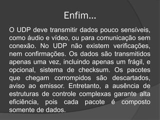 Enfim...
O UDP deve transmitir dados pouco sensíveis,
como áudio e vídeo, ou para comunicação sem
conexão. No UDP não existem verificações,
nem confirmações. Os dados são transmitidos
apenas uma vez, incluindo apenas um frágil, e
opcional, sistema de checksum. Os pacotes
que chegam corrompidos são descartados,
aviso ao emissor. Entretanto, a ausência de
estruturas de controle complexas garante alta
eficiência, pois cada pacote é composto
somente de dados.
 