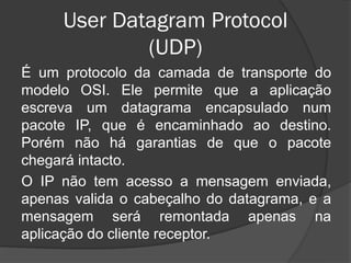 User Datagram Protocol
(UDP)
É um protocolo da camada de transporte do
modelo OSI. Ele permite que a aplicação
escreva um datagrama encapsulado num
pacote IP, que é encaminhado ao destino.
Porém não há garantias de que o pacote
chegará intacto.
O IP não tem acesso a mensagem enviada,
apenas valida o cabeçalho do datagrama, e a
mensagem será remontada apenas na
aplicação do cliente receptor.
 