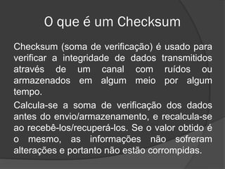 O que é um Checksum
Checksum (soma de verificação) é usado para
verificar a integridade de dados transmitidos
através de um canal com ruídos ou
armazenados em algum meio por algum
tempo.
Calcula-se a soma de verificação dos dados
antes do envio/armazenamento, e recalcula-se
ao recebê-los/recuperá-los. Se o valor obtido é
o mesmo, as informações não sofreram
alterações e portanto não estão corrompidas.
 