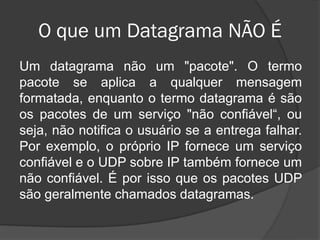 O que um Datagrama NÃO É
Um datagrama não um "pacote". O termo
pacote se aplica a qualquer mensagem
formatada, enquanto o termo datagrama é são
os pacotes de um serviço "não confiável“, ou
seja, não notifica o usuário se a entrega falhar.
Por exemplo, o próprio IP fornece um serviço
confiável e o UDP sobre IP também fornece um
não confiável. É por isso que os pacotes UDP
são geralmente chamados datagramas.
 