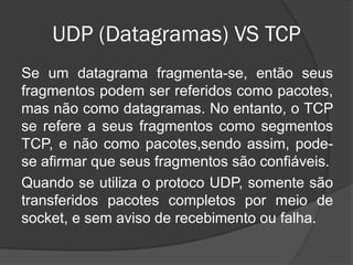 UDP (Datagramas) VS TCP
Se um datagrama fragmenta-se, então seus
fragmentos podem ser referidos como pacotes,
mas não como datagramas. No entanto, o TCP
se refere a seus fragmentos como segmentos
TCP, e não como pacotes,sendo assim, pode-
se afirmar que seus fragmentos são confiáveis.
Quando se utiliza o protoco UDP, somente são
transferidos pacotes completos por meio de
socket, e sem aviso de recebimento ou falha.
 