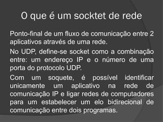 O que é um socktet de rede
Ponto-final de um fluxo de comunicação entre 2
aplicativos através de uma rede.
No UDP, define-se socket como a combinação
entre: um endereço IP e o número de uma
porta do protocolo UDP.
Com um soquete, é possível identificar
unicamente um aplicativo na rede de
comunicação IP e ligar redes de computadores
para um estabelecer um elo bidirecional de
comunicação entre dois programas.
 
