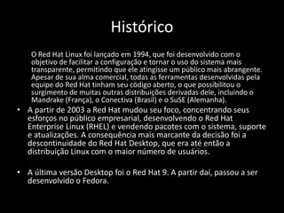 Histórico
    O Red Hat Linux foi lançado em 1994, que foi desenvolvido com o
    objetivo de facilitar a configuração e tornar o uso do sistema mais
    transparente, permitindo que ele atingisse um público mais abrangente.
    Apesar de sua alma comercial, todas as ferramentas desenvolvidas pela
    equipe do Red Hat tinham seu código aberto, o que possibilitou o
    surgimento de muitas outras distribuições derivadas dele, incluindo o
    Mandrake (França), o Conectiva (Brasil) e o SuSE (Alemanha).
• A partir de 2003 a Red Hat mudou seu foco, concentrando seus
  esforços no público empresarial, desenvolvendo o Red Hat
  Enterprise Linux (RHEL) e vendendo pacotes com o sistema, suporte
  e atualizações. A consequência mais marcante da decisão foi a
  descontinuidade do Red Hat Desktop, que era até então a
  distribuição Linux com o maior número de usuários.

• A última versão Desktop foi o Red Hat 9. A partir daí, passou a ser
  desenvolvido o Fedora.
 