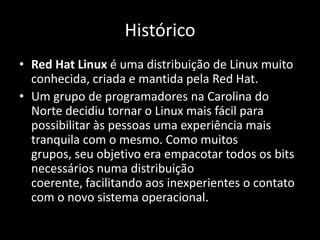 Histórico
• Red Hat Linux é uma distribuição de Linux muito
  conhecida, criada e mantida pela Red Hat.
• Um grupo de programadores na Carolina do
  Norte decidiu tornar o Linux mais fácil para
  possibilitar às pessoas uma experiência mais
  tranquila com o mesmo. Como muitos
  grupos, seu objetivo era empacotar todos os bits
  necessários numa distribuição
  coerente, facilitando aos inexperientes o contato
  com o novo sistema operacional.
 