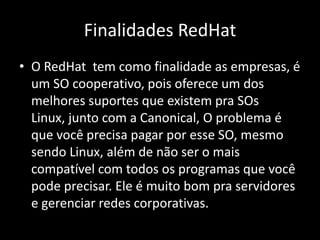 Finalidades RedHat
• O RedHat tem como finalidade as empresas, é
  um SO cooperativo, pois oferece um dos
  melhores suportes que existem pra SOs
  Linux, junto com a Canonical, O problema é
  que você precisa pagar por esse SO, mesmo
  sendo Linux, além de não ser o mais
  compatível com todos os programas que você
  pode precisar. Ele é muito bom pra servidores
  e gerenciar redes corporativas.
 