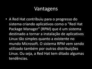 Vantagens
• A Red Hat contribuiu para o progresso do
  sistema criando aplicativos como o "Red Hat
  Package Manager" (RPM) que é um sistema
  destinado a tornar a instalação de aplicativos
  Linux tão simples quanto a existente no
  mundo Microsoft. O sistema RPM vem sendo
  utilizado também por outras distribuições
  Linux. Ou seja, a Red Hat tem ditado algumas
  tendências.
 