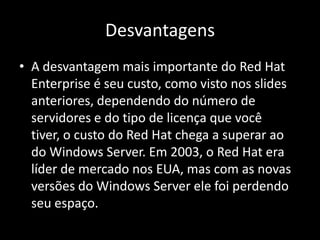 Desvantagens
• A desvantagem mais importante do Red Hat
  Enterprise é seu custo, como visto nos slides
  anteriores, dependendo do número de
  servidores e do tipo de licença que você
  tiver, o custo do Red Hat chega a superar ao
  do Windows Server. Em 2003, o Red Hat era
  líder de mercado nos EUA, mas com as novas
  versões do Windows Server ele foi perdendo
  seu espaço.
 