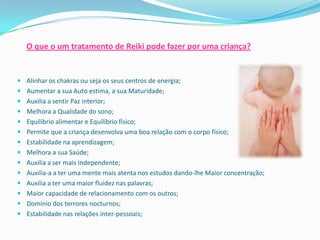 O que o um tratamento de Reiki pode fazer por uma criança?


 Alinhar os chakras ou seja os seus centros de energia;
 Aumentar a sua Auto estima, a sua Maturidade;
 Auxilia a sentir Paz interior;
 Melhora a Qualidade do sono;
 Equilíbrio alimentar e Equilíbrio físico;
 Permite que a criança desenvolva uma boa relação com o corpo físico;
 Estabilidade na aprendizagem;
 Melhora a sua Saúde;
 Auxilia a ser mais Independente;
 Auxilia-a a ter uma mente mais atenta nos estudos dando-lhe Maior concentração;
 Auxilia a ter uma maior fluidez nas palavras;
 Maior capacidade de relacionamento com os outros;
 Domínio dos terrores nocturnos;
 Estabilidade nas relações inter-pessoais;
 
