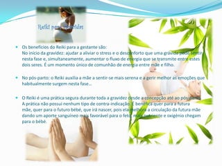  Os benefícios do Reiki para a gestante são:
  No início da gravidez: ajudar a aliviar o stress e o desconforto que uma grávida pode sentir
  nesta fase e, simultaneamente, aumentar o fluxo de energia que se transmite entre estes
  dois seres. É um momento único de comunhão de energia entre mãe e filho.

 No pós-parto: o Reiki auxilia a mãe a sentir-se mais serena e a gerir melhor as emoções que
  habitualmente surgem nesta fase…

 O Reiki é uma prática segura durante toda a gravidez desde a concepção até ao pós-parto.
  A prática não possui nenhum tipo de contra-indicação. É benéfica quer para a futura
  mãe, quer para o futuro bébé, que irá nascer, pois ela melhora a circulação da futura mãe
  dando um aporte sanguíneo mais favorável para o feto, mais nutriente e oxigénio chegam
  para o bébé.
 