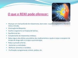O que o REIKI pode oferecer:

 Alcançar um nível profundo de relaxamento, bem-estar e ajuda o organismo a libertar o
  stress e tensão;
 Eliminação de Bloqueios;
 Auxilia o organismo na limpeza de toxinas;
 Equilíbrio do Ser;
 Complemento de tratamentos médicos;
 Reduz alguns dos efeitos secundários dos medicamentos e ajuda o corpo a recuperar de
  terapia de droga após a cirurgia e quimioterapia;
 Reduz a pressão arterial;
   Aumentar a criatividade.
   Melhorar alimentos e remédios.
   Purificação e programacao cristrais, pedras, etc.
 