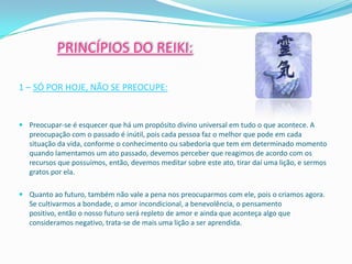PRINCÍPIOS DO REIKI:

1 – SÓ POR HOJE, NÃO SE PREOCUPE:


 Preocupar-se é esquecer que há um propósito divino universal em tudo o que acontece. A
  preocupação com o passado é inútil, pois cada pessoa faz o melhor que pode em cada
  situação da vida, conforme o conhecimento ou sabedoria que tem em determinado momento
  quando lamentamos um ato passado, devemos perceber que reagimos de acordo com os
  recursos que possuímos, então, devemos meditar sobre este ato, tirar daí uma lição, e sermos
  gratos por ela.

 Quanto ao futuro, também não vale a pena nos preocuparmos com ele, pois o criamos agora.
  Se cultivarmos a bondade, o amor incondicional, a benevolência, o pensamento
  positivo, então o nosso futuro será repleto de amor e ainda que aconteça algo que
  consideramos negativo, trata-se de mais uma lição a ser aprendida.
 