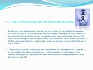  4 - HOJE E SEMPRE, GANHA TEU PÃO DIÁRIO HONESTAMENTE:


 De extrema importância para um fluxo de vida harmonioso, é a honestidade da pessoa em
  lidar com ela própria. Esta postura leva a pessoa a enfrentar a verdade em todas as coisas e
  consequentemente tenderá a projetar honestidade sobre os que a circundam. Ao invés de
  viver uma vida carregada de ilusão, rejeitando a realidade se uma pessoa viver na verdade, se
  for honesta consigo, descobre um bem estar interior tão agradável que será difícil não querer
  voltar a senti-la.

   Descobre que através da honestidade a sua qualidade de vida é potencializada. Assim, se a
    pessoa trabalha honestamente, está sendo verdadeira para com o se Eu Superior. Esta
    verdade é reforçada por um aumento de amor próprio que vai consequentemente irradiar
    harmonia em sua vida.
 