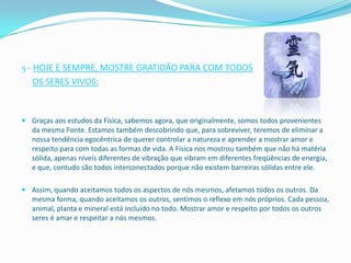 5 - HOJE E SEMPRE, MOSTRE GRATIDÃO PARA COM TODOS
   OS SERES VIVOS:


 Graças aos estudos da Física, sabemos agora, que originalmente, somos todos provenientes
  da mesma Fonte. Estamos também descobrindo que, para sobreviver, teremos de eliminar a
  nossa tendência egocêntrica de querer controlar a natureza e aprender a mostrar amor e
  respeito para com todas as formas de vida. A Física nos mostrou também que não há matéria
  sólida, apenas níveis diferentes de vibração que vibram em diferentes freqüências de energia,
  e que, contudo são todos interconectados porque não existem barreiras sólidas entre ele.

 Assim, quando aceitamos todos os aspectos de nós mesmos, afetamos todos os outros. Da
  mesma forma, quando aceitamos os outros, sentimos o reflexo em nós próprios. Cada pessoa,
  animal, planta e mineral está incluído no todo. Mostrar amor e respeito por todos os outros
  seres é amar e respeitar a nós mesmos.
 