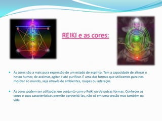 REIKI e as cores:




 As cores são a mais pura expressão de um estado de espírito. Tem a capacidade de alterar o
  nosso humor, de acalmar, agitar e até purificar. É uma das formas que utilizamos para nos
  mostrar ao mundo, seja através de ambientes, roupas ou adereços.

 As cores podem ser utilizadas em conjunto com o Reiki ou de outras formas. Conhecer as
  cores e suas características permite aproveitá-las, não só em uma sessão mas também na
  vida.
 