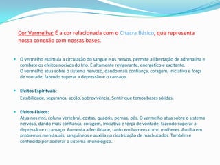 Cor Vermelha: É a cor relacionada com o Chacra Básico, que representa
  nossa conexão com nossas bases.


 O vermelho estimula a circulação do sangue e os nervos, permite a libertação de adrenalina e
  combate os efeitos nocivos do frio. É altamente revigorante, energético e excitante.
  O vermelho atua sobre o sistema nervoso, dando mais confiança, coragem, iniciativa e força
  de vontade, fazendo superar a depressão e o cansaço.

 Efeitos Espirituais:
   Estabilidade, segurança, acção, sobrevivência. Sentir que temos bases sólidas.

 Efeitos Físicos:
  Atua nos rins, coluna vertebral, costas, quadris, pernas, pés. O vermelho atua sobre o sistema
  nervoso, dando mais confiança, coragem, iniciativa e força de vontade, fazendo superar a
  depressão e o cansaço. Aumenta a fertilidade, tanto em homens como mulheres. Auxilia em
  problemas menstruais, sanguíneos e auxilia na cicatrização de machucados. Também é
  conhecido por acelerar o sistema imunológico.
 