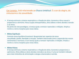 Cor Laranja: Está relacionado ao Chacra Umbilical. É a cor da alegria, do
  entusiasmo e da sexualidade.


 O laranja estimula o sistema respiratório e a fixação de cálcio. Aumenta o tônus sexual e
  proporciona o otimismo. Possui acção antiespamódica, alivia cãibras e dores devidas à tensão
  e ao stress.
  Do ponto de vista psicológico, o laranja ajuda a remover repressões e inibições. Amplia a
  mente e a torna receptiva para novas ideias.

 Efeitos Espirituais:
   Controla nosso Equilíbrio Emocional. Responsável por aspectos da nossa
   sexualidade, paixão, liberdade e intuição. Também relacionado como a expressão dos nossos
   sentimentos e harmonia. A cor laranja ajuda a remover repressões e inibições. Amplia a
   mente e a torna receptiva para novas ideias.

 Efeitos Físicos:
  O laranja estimula o sistema respiratório e a fixação de cálcio. Aumenta e proporciona o
  optimismo. Alivia cãibras e dores devidas à tensão e ao stress. É uma cor também indicada
  para tratar distúrbios de alimentação e alergias relacionadas à comida.
 