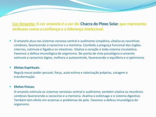 Cor Amarela: A cor amarela é a cor do Chacra do Plexo Solar, que representa
  atributos como a confiança e a liderança intelectual.

 O amarelo atua nos sistemas nervoso central e autônomo simpático, vitaliza os neurônios
  cerebrais, favorecendo o raciocínio e a memória. Combate a preguiça funcional dos órgãos
  internos, estimula o fígado e os intestinos. Vitaliza o coração e todo sistema circulatório.
  Favorece a defesa imunológica do organismo. Do ponto de vista psicológico o amarelo
  estimula o raciocínio lógico, melhora o autocontrole, favorecendo o equilíbrio e o optimismo.

 Efeitos Espirituais:
   Regula nosso poder pessoal, força, auto estima e valorização próprias, coragem e
   transformação.

 Efeitos Físicos:
   O amarelo estimula os sistemas nervosos central e autônomo, também vitaliza os neurônios
   cerebrais favorecendo o raciocínio e a memória. Acalma o estômago e o sistema digestivo.
   Também tem efeito em eczemas e problemas de pele. Favorece a defesa imunológica do
   organismo.
 