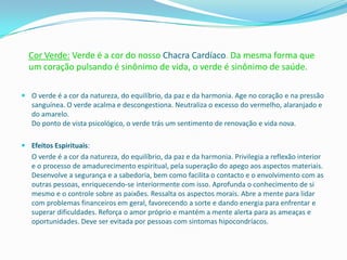 Cor Verde: Verde é a cor do nosso Chacra Cardíaco. Da mesma forma que
  um coração pulsando é sinônimo de vida, o verde é sinônimo de saúde.

 O verde é a cor da natureza, do equilíbrio, da paz e da harmonia. Age no coração e na pressão
  sanguínea. O verde acalma e descongestiona. Neutraliza o excesso do vermelho, alaranjado e
  do amarelo.
  Do ponto de vista psicológico, o verde trás um sentimento de renovação e vida nova.

 Efeitos Espirituais:
   O verde é a cor da natureza, do equilíbrio, da paz e da harmonia. Privilegia a reflexão interior
   e o processo de amadurecimento espiritual, pela superação do apego aos aspectos materiais.
   Desenvolve a segurança e a sabedoria, bem como facilita o contacto e o envolvimento com as
   outras pessoas, enriquecendo-se interiormente com isso. Aprofunda o conhecimento de si
   mesmo e o controle sobre as paixões. Ressalta os aspectos morais. Abre a mente para lidar
   com problemas financeiros em geral, favorecendo a sorte e dando energia para enfrentar e
   superar dificuldades. Reforça o amor próprio e mantém a mente alerta para as ameaças e
   oportunidades. Deve ser evitada por pessoas com sintomas hipocondríacos.
 
