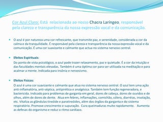 Cor Azul Claro: Está relacionada ao nosso Chacra Laríngeo, responsável
  pela clareza e transparência da nossa expressão vocal e da comunicação.

 O azul é por natureza uma cor refrescante, que transmite paz, e serenidade, considerada a cor da
  calma e da tranquilidade. É responsável pela clareza e transparência da nossa expressão vocal e da
  comunicação. É uma cor suavizante e calmante que actua no sistema nervoso central.

 Efeitos Espirituais:
   Do ponto de vista psicológico, o azul pode trazer relaxamento, paz e quietude. É a cor da intuição e
   das faculdades mentais elevadas. Também é uma óptima cor para ser utilizada na meditação e para
   acalmar a mente. Indicada para insônia e nervosismo.

 Efeitos Físicos:
   O azul é uma cor suavizante e calmante que atua no sistema nervoso central. O azul tem uma ação
   anti-inflamatória, anti-séptica, antipirética e analgésica. Também tem função regeneradora, e
   bactericida. Indicado para problemas de garganta em geral, dores de cabeça, dores de ouvidos e de
   olhos, além de dores de dente. Atua em febres, inflamações, comichão, cólera, diarréias, insolação,
   etc. Vitaliza as glândulas tireóide e paratireóides, além dos órgãos da garganta e do sistema
   respiratório. Promove crescimento e supuração. Cura queimaduras muito rapidamente.  Aumenta
   as defesas do organismo e reduz o ritmo cardíaco.
 