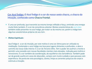 Cor Azul Índigo: O Azul Índigo é o cor do nosso sexto chacra, o chacra da
  intuição, conhecido como Chacra Frontal.

 É uma cor profunda, que transmite ao mesmo tempo reflexão e força, emitindo uma energia
  muito forte também. É a cor da consciência celestial. Muitas características do azul claro
  também estão presentes no azul índigo, por tratar-se da mesma cor, porém o índigo tem
  algumas características próprias do seu tom.

 Efeitos Espirituais:


   Azul Índigo é a cor da intuição, por este motivo é uma cor ótima para ser utilizada na
   meditação. Contemplar o azul índigo nos leva para lugares distantes e profundos, e abre o
   caminho da nossa visão interior. É a cor do Terceiro Olho. Tem o poder de acalmar a mente e
   permitir uma conexão com nossas faculdades mentais mais elevadas. Indicada para insônia e
   nervosismo. É a cor também da coordenação, do equilíbrio e da clarividência. Também pode
   ser de grande auxílio em casos de obsessões, sempre com muito cuidado e para pessoas com
   experiência. Do ponto de vista psicológico, clareia, limpa as correntes psíquicas do corpo e
   estimula a intuição.
 