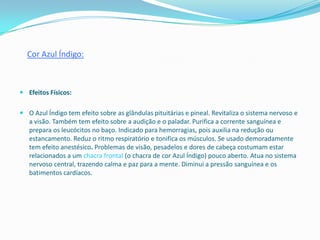 Cor Azul Índigo:



 Efeitos Físicos:


 O Azul Índigo tem efeito sobre as glândulas pituitárias e pineal. Revitaliza o sistema nervoso e
  a visão. Também tem efeito sobre a audição e o paladar. Purifica a corrente sanguínea e
  prepara os leucócitos no baço. Indicado para hemorragias, pois auxilia na redução ou
  estancamento. Reduz o ritmo respiratório e tonifica os músculos. Se usado demoradamente
  tem efeito anestésico. Problemas de visão, pesadelos e dores de cabeça costumam estar
  relacionados a um chacra frontal (o chacra de cor Azul Índigo) pouco aberto. Atua no sistema
  nervoso central, trazendo calma e paz para a mente. Diminui a pressão sanguínea e os
  batimentos cardíacos.
 
