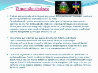 O que são chakras:
 Chakra é a denominação sânscrita dada aos centros de força existentes nos corpos espirituais
  do homem; também são chamados de lótus ou rodas.
  Quando eles estão inativos assemelham-se a rodas; quando despertam, eles tomam a
  aparência de uma flor de lótus aberta, irradiante, colorida pela frequência da energia das
  pétalas, estes centros de energia são a ligação de nossos quatro corpos inferiores, quando
  colocados, todos os setes grandes chakras em harmonia total, poderemos dar sequência ao
  trabalho de segmento ou evolução em direção a Luz.

 É importante que saibamos, que quando trabalhamos de forma individual o
  chakra, incorremos em risco de distúrbios em um de nossos quatro corpos
  inferiores, referente á área em qual se objetivou o trabalho, portanto, é aconselhável ao
  estudante que utilize o conhecimento e técnicas de forma geral e nunca individual. Estas
  técnicas também são válidas para chakras que se encontram em distúrbios.

 Os chakras seguem certas linhas de canais de transmissão, chamados de "meridianos" na
  medicina chinesa e "nadis" em sânscrito. Quando uma energia negativa é percebida em um
  dos chakras, é possível, através de técnicas apropriadas, retirar conscientemente esta energia
  negativa, harmonizando novamente os nossos centros energéticos, até chegar o dia, em que
  nenhuma energia negativa poderá se introduzir nos centros, devido ao equilíbrio e harmonia
  de nossos chakras.
 