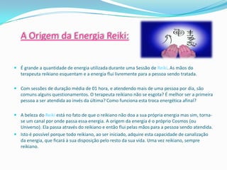 A Origem da Energia Reiki:


 É grande a quantidade de energia utilizada durante uma Sessão de Reiki. As mãos do
  terapeuta reikiano esquentam e a energia flui livremente para a pessoa sendo tratada.

 Com sessões de duração média de 01 hora, e atendendo mais de uma pessoa por dia, são
  comuns alguns questionamentos. O terapeuta reikiano não se esgota? É melhor ser a primeira
  pessoa a ser atendida ao invés da última? Como funciona esta troca energética afinal?

 A beleza do Reiki está no fato de que o reikiano não doa a sua própria energia mas sim, torna-
  se um canal por onde passa essa energia. A origem da energia é o próprio Cosmos (ou
  Universo). Ela passa através do reikiano e então flui pelas mãos para a pessoa sendo atendida.
 Isto é possível porque todo reikiano, ao ser iniciado, adquire esta capacidade de canalização
  da energia, que ficará à sua disposição pelo resto da sua vida. Uma vez reikiano, sempre
  reikiano.
 