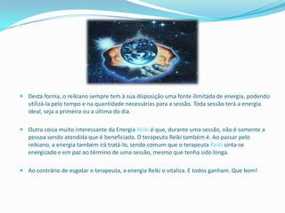  Desta forma, o reikiano sempre tem à sua disposição uma fonte ilimitada de energia, podendo
  utilizá-la pelo tempo e na quantidade necessárias para a sessão. Toda sessão terá a energia
  ideal, seja a primeira ou a última do dia.

 Outra coisa muito interessante da Energia Reiki é que, durante uma sessão, não é somente a
  pessoa sendo atendida que é beneficiada. O terapeuta Reiki também é. Ao passar pelo
  reikiano, a energia também irá tratá-lo, sendo comum que o terapeuta Reiki sinta-se
  energizado e em paz ao término de uma sessão, mesmo que tenha sido longa.

 Ao contrário de esgotar o terapeuta, a energia Reiki o vitaliza. E todos ganham. Que bom!
 