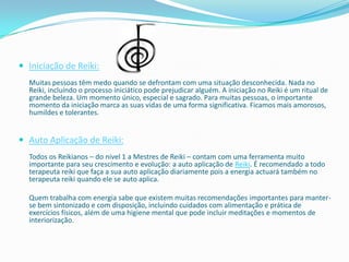  Iniciação de Reiki:
  Muitas pessoas têm medo quando se defrontam com uma situação desconhecida. Nada no
  Reiki, incluíndo o processo iniciático pode prejudicar alguém. A iniciação no Reiki é um ritual de
  grande beleza. Um momento único, especial e sagrado. Para muitas pessoas, o importante
  momento da iniciação marca as suas vidas de uma forma significativa. Ficamos mais amorosos,
  humildes e tolerantes.


 Auto Aplicação de Reiki:
  Todos os Reikianos – do nivel 1 a Mestres de Reiki – contam com uma ferramenta muito
  importante para seu crescimento e evolução: a auto aplicação de Reiki. É recomendado a todo
  terapeuta reiki que faça a sua auto aplicação diariamente pois a energia actuará também no
  terapeuta reiki quando ele se auto aplica.

  Quem trabalha com energia sabe que existem muitas recomendações importantes para manter-
  se bem sintonizado e com disposição, incluindo cuidados com alimentação e prática de
  exercícios físicos, além de uma higiene mental que pode incluir meditações e momentos de
  interiorização.
 