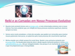 Reiki e as Camadas em Nosso Processo Evolutivo
 Quanto mais contacto temos com a energia reiki, e mais sintonizados estamos com o nosso
  interior, fica mais evidente que, em relação ao nosso processo evolutivo espiritual, estamos
  sempre no início.

 Somos seres muito complexos, e cheio de camadas, que podem ser removidas para mostrar
  nossos potenciais mais puros, se optarmos pelo nosso processo de crescimento espiritual.

 Minha relação com o Reiki sempre foi muito forte. Desde o meu primeiro contacto com
  a energia Reiki, fui tocada pela onda de amor e desde aquele momento pratico a minha auto
  aplicação diária de reiki, não por obrigatoriedade, mas porque é um momento de reequilíbrio
  e que me proporciona paz e tranquilidade.
 