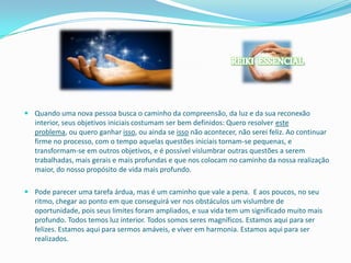  Quando uma nova pessoa busca o caminho da compreensão, da luz e da sua reconexão
  interior, seus objetivos iniciais costumam ser bem definidos: Quero resolver este
  problema, ou quero ganhar isso, ou ainda se isso não acontecer, não serei feliz. Ao continuar
  firme no processo, com o tempo aquelas questões iniciais tornam-se pequenas, e
  transformam-se em outros objetivos, e é possível vislumbrar outras questões a serem
  trabalhadas, mais gerais e mais profundas e que nos colocam no caminho da nossa realização
  maior, do nosso propósito de vida mais profundo.

 Pode parecer uma tarefa árdua, mas é um caminho que vale a pena. E aos poucos, no seu
  ritmo, chegar ao ponto em que conseguirá ver nos obstáculos um vislumbre de
  oportunidade, pois seus limites foram ampliados, e sua vida tem um significado muito mais
  profundo. Todos temos luz interior. Todos somos seres magníficos. Estamos aqui para ser
  felizes. Estamos aqui para sermos amáveis, e viver em harmonia. Estamos aqui para ser
  realizados.
 