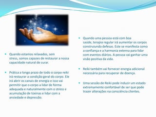  Quando uma pessoa está com boa
                                                   saúde, terapia regular irá aumentar os corpos
                                                   construiundo defesas. Este se manifesta como
                                                   a confiança e a harmonia externa para lidar
 Quando estamos relaxados, sem                    com eventos diários. A pessoa vai ganhar uma
  stress, somos capazes de restaurar a nossa       visão positiva da vida.
  capacidade natural de curar.
                                                  Reiki também vai fornecer energia adicional
 Prática a longo prazo de todo o corpo reiki      necessária para recuperar de doença.
  irá restaurar a condição geral do corpo. Ele
  irá abrir os canais de energia e isso vai
                                                  Uma sessão de Reiki pode induzir um estado
  permitir que o corpo a lidar de forma
                                                   extremamente confortável de ser que pode
  adequada e naturalmente com o stress e
                                                   trazer alterações na consciência clientes.
  acumulação de toxinas e lidar com a
  ansiedade e depressão.
 
