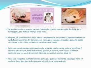  Se usado com outras terapias naturais (meditação, cristais, aromaterapia, florais de Bach,
  homeopatia, etc) Reiki vai reforçar o seu efeito.

 Ele pode ser usado também como terapia complementar, porque Reiki é verdadeiramente um
  cuidado complementar. Ele complementa e reforça os cuidados de saúde o paciente recebe
  no hospital ou de outros prestadores de cuidados de saúde.

 Reiki cura complementa medicina oriental e ocidental e todo mundo pode se beneficiar. É
  benéfico para a saúde da mulher (mesmo grávida), o homem, as crianças e também é
  excelente para ser usado em animais (cães, gatos, cavalos), plantas, água, etc

 Reiki cura energética é uma ferramenta para uso a qualquer momento, a qualquer hora, em
  qualquer lugar para libertação do stress, alívio da dor e energia rápida.
 