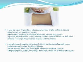  É uma técnica de “imposição de mãos”, extremamente simples e eficaz.Serve para
  activar, restaurar e equilibrar a energia.
  O Reiki origina processos de desintoxicação físicos, mentais, emocionais e
  espirituais, harmonizando o corpo e a mente; trabalha o indivíduo como um todo e não
  somente o seu corpo físico, incidindo na causa e não no sintoma.

 É complementar à medicina convencional. Não tem contra-indicação e pode ter um
  importante papel no alívio de todas as doenças:
  Alergias, cálculos renais, cólicas nos bebés, depressão, ansiedade, dores de
  cabeça/enxaquecas, insónia, recuperação de cirurgias, stress, dor de dentes entre outras.
 
