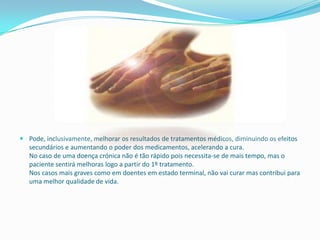  Pode, inclusivamente, melhorar os resultados de tratamentos médicos, diminuindo os efeitos
  secundários e aumentando o poder dos medicamentos, acelerando a cura.
  No caso de uma doença crónica não é tão rápido pois necessita-se de mais tempo, mas o
  paciente sentirá melhoras logo a partir do 1º tratamento.
  Nos casos mais graves como em doentes em estado terminal, não vai curar mas contribui para
  uma melhor qualidade de vida.
 