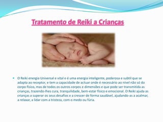 Tratamento de Reiki a Crianças




 O Reiki energia Universal e vital e é uma energia inteligente, poderosa e subtil que se
  adapta ao receptor, e tem a capacidade de actuar onde é necessário ao nível não só do
  corpo físico, mas de todos os outros corpos e dimensões e que pode ser transmitida as
  crianças, trazendo-lhes cura, tranquilidade, bem-estar físico e emocional. O Reiki ajuda as
  crianças a superar os seus desafios e a crescer de forma saudável, ajudando-as a acalmar,
  a relaxar, a lidar com a tristeza, com o medo ou fúria.
 