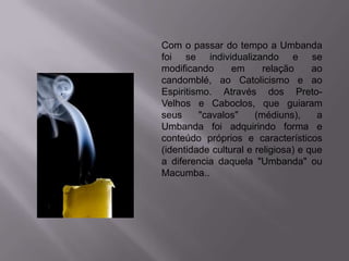 Com o passar do tempo a Umbanda
foi se individualizando e se
modificando      em      relação     ao
candomblé, ao Catolicismo e ao
Espiritismo. Através dos Preto-
Velhos e Caboclos, que guiaram
seus     "cavalos"     (médiuns),     a
Umbanda foi adquirindo forma e
conteúdo próprios e característicos
(identidade cultural e religiosa) e que
a diferencia daquela "Umbanda" ou
Macumba..
 