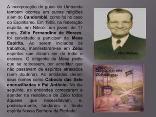 A incorporação de guias de Umbanda
também ocorreu em outras religiões
além do Candomblé, como foi no caso
do Espiritismo. Em 1908, na federação
espírita, em Niterói, um jovem de 17
anos, Zélio Fernandino de Moraes,
foi convidado a participar da Mesa
Espírita. Ao serem iniciados os
trabalhos, manifestaram-se em Zélio
espíritos que diziam ser de índio e                   Zélio Moraes
escravo. O dirigente da Mesa pediu
que se retirassem, por acreditar que
não passavam de espíritos atrasados      Caboclo das sete
(sem doutrina). As entidades deram       encruzilhadas
seus nomes como Caboclo das Sete
encruzilhadas e Pai Antônio. No dia
seguinte, as entidades começaram a
atender na residência de Zélio todos
àqueles     que    necessitavam,    e,
posteriormente, fundaram a Tenda
espírita Nossa Senhora da Piedade.
 