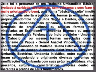 Zélio foi o precursor de um "trabalho Umbandista Básico"
(voltado à caridade, assistencial, sem cobrança e sem fazer o
mal e priorizando o bem), uma forma "básica de culto" (muito
simples), mas aberta à junção das formas já existentes (ao
próprio Candomblé nos cultos Nagôs e Bantos, que deram
origem às Umbandas mais africanas - Umbanda Omoloko,
Umbanda de preto-velhos; ou aquelas formas mais
vinculadas ao Espiritismo - Umbanda Branca-; ou aquelas
formas oriundas da Pajelança do índio brasileiro - Umbanda
de Caboclo -; ou mesmo formas mescladas com o
esoterismo de Papus - Gérard Anaclet Vincent Encausse -,
esoterismo teosófico de Madame Helena Petrovna Blavatsky
(1831-1891), de Joseph Alexandre Saint-Yves D’ Alveydre -
Umbanda Esotérica, Umbanda Iniciática, entre outras) que
foram se mesclando e originando diversas correntes ou
ramificações da Umbanda com suas próprias doutrinas, ritos,
preceitos, cultura e características próprias dentro ou
inerentes à prática de seus fundamentos.
 