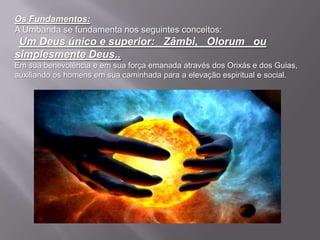 Os Fundamentos:
A Umbanda se fundamenta nos seguintes conceitos:
 Um Deus único e superior: Zâmbi, Olorum ou
simplesmente Deus..
Em sua benevolência e em sua força emanada através dos Orixás e dos Guias,
auxiliando os homens em sua caminhada para a elevação espiritual e social.
 
