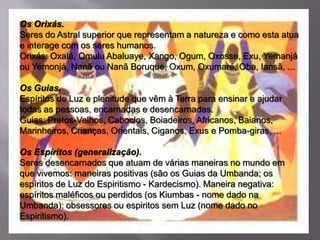 Os Orixás.
Seres do Astral superior que representam a natureza e como esta atua
e interage com os seres humanos.
Orixás: Oxalá, Omulu Abaluaye, Xango, Ogum, Oxosse, Exu, Yemanjá
ou Yemonjá, Nanã ou Nanã Boruque, Oxum, Oxumaré, Oba, Iansã, ...

Os Guias.
Espíritos de Luz e plenitude que vêm à Terra para ensinar e ajudar
todas as pessoas, encarnadas e desencarnadas.
Guias: Pretos-Velhos, Caboclos, Boiadeiros, Africanos, Baianos,
Marinheiros, Crianças, Orientais, Ciganos, Exus e Pomba-giras, ...

Os Espíritos (generalização).
Seres desencarnados que atuam de várias maneiras no mundo em
que vivemos: maneiras positivas (são os Guias da Umbanda; os
espíritos de Luz do Espiritismo - Kardecismo). Maneira negativa:
espíritos maléficos ou perdidos (os Kiumbas - nome dado na
Umbanda); obsessores ou espiritos sem Luz (nome dado no
Espiritismo).
 